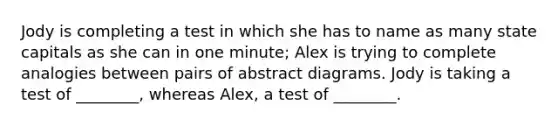 Jody is completing a test in which she has to name as many state capitals as she can in one minute; Alex is trying to complete analogies between pairs of abstract diagrams. Jody is taking a test of ________, whereas Alex, a test of ________.