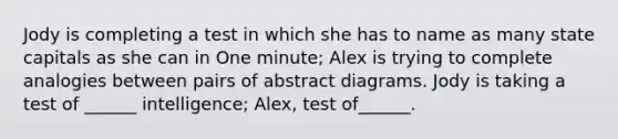 Jody is completing a test in which she has to name as many state capitals as she can in One minute; Alex is trying to complete analogies between pairs of abstract diagrams. Jody is taking a test of ______ intelligence; Alex, test of______.