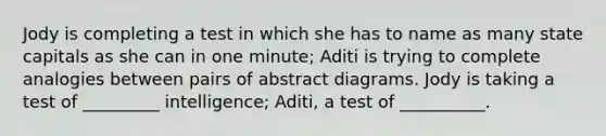 Jody is completing a test in which she has to name as many state capitals as she can in one minute; Aditi is trying to complete analogies between pairs of abstract diagrams. Jody is taking a test of _________ intelligence; Aditi, a test of __________.