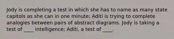 Jody is completing a test in which she has to name as many state capitols as she can in one minute; Aditi is trying to complete analogies between pairs of abstract diagrams. Jody is taking a test of ____ intelligence; Aditi, a test of ____.