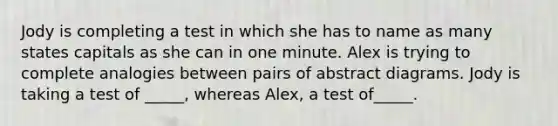 Jody is completing a test in which she has to name as many states capitals as she can in one minute. Alex is trying to complete analogies between pairs of abstract diagrams. Jody is taking a test of _____, whereas Alex, a test of_____.