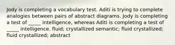 Jody is completing a vocabulary test. Aditi is trying to complete analogies between pairs of abstract diagrams. Jody is completing a test of _____ intelligence, whereas Aditi is completing a test of _____ intelligence. fluid; crystallized semantic; fluid crystallized; fluid crystallized; abstract