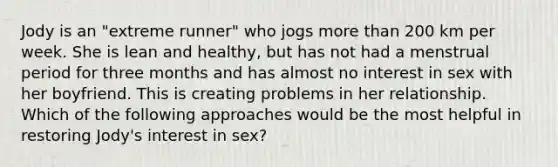 Jody is an "extreme runner" who jogs <a href='https://www.questionai.com/knowledge/keWHlEPx42-more-than' class='anchor-knowledge'>more than</a> 200 km per week. She is lean and healthy, but has not had a menstrual period for three months and has almost no interest in sex with her boyfriend. This is creating problems in her relationship. Which of the following approaches would be the most helpful in restoring Jody's interest in sex?