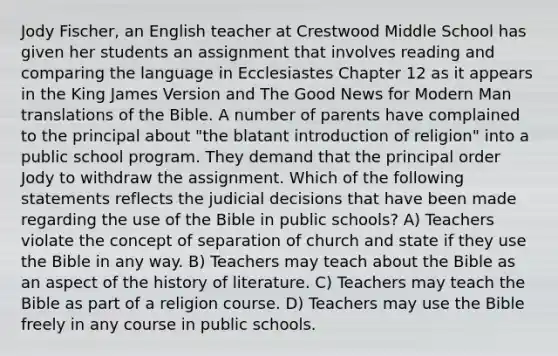 Jody Fischer, an English teacher at Crestwood Middle School has given her students an assignment that involves reading and comparing the language in Ecclesiastes Chapter 12 as it appears in the King James Version and The Good News for Modern Man translations of the Bible. A number of parents have complained to the principal about "the blatant introduction of religion" into a public school program. They demand that the principal order Jody to withdraw the assignment. Which of the following statements reflects the judicial decisions that have been made regarding the use of the Bible in public schools? A) Teachers violate the concept of separation of church and state if they use the Bible in any way. B) Teachers may teach about the Bible as an aspect of the history of literature. C) Teachers may teach the Bible as part of a religion course. D) Teachers may use the Bible freely in any course in public schools.