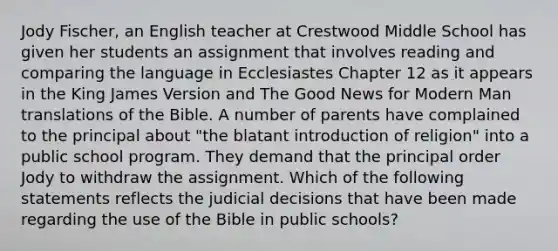 Jody Fischer, an English teacher at Crestwood Middle School has given her students an assignment that involves reading and comparing the language in Ecclesiastes Chapter 12 as it appears in the King James Version and The Good News for Modern Man translations of the Bible. A number of parents have complained to the principal about "the blatant introduction of religion" into a public school program. They demand that the principal order Jody to withdraw the assignment. Which of the following statements reflects the judicial decisions that have been made regarding the use of the Bible in public schools?