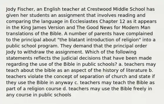 Jody Fischer, an English teacher at Crestwood Middle School has given her students an assignment that involves reading and comparing the language in Ecclesiastes Chapter 12 as it appears in the King James Version and The Good News for Modern Man translations of the Bible. A number of parents have complained to the principal about "the blatant introduction of religion" into a public school program. They demand that the principal order Jody to withdraw the assignment. Which of the following statements reflects the judicial decisions that have been made regarding the use of the Bible in public schools? a. teachers may teach about the bible as an aspect of the history of literature b. teachers violate the concept of separation of church and state if they use the Bible in anyway c. teachers may teach the Bible as part of a religion course d. teachers may use the Bible freely in any course in public schools