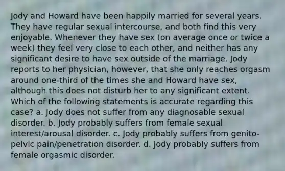 Jody and Howard have been happily married for several years. They have regular sexual intercourse, and both find this very enjoyable. Whenever they have sex (on average once or twice a week) they feel very close to each other, and neither has any significant desire to have sex outside of the marriage. Jody reports to her physician, however, that she only reaches orgasm around one-third of the times she and Howard have sex, although this does not disturb her to any significant extent. Which of the following statements is accurate regarding this case? a. Jody does not suffer from any diagnosable sexual disorder. b. Jody probably suffers from female sexual interest/arousal disorder. c. Jody probably suffers from genito-pelvic pain/penetration disorder. d. Jody probably suffers from female orgasmic disorder.