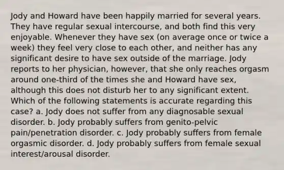 Jody and Howard have been happily married for several years. They have regular sexual intercourse, and both find this very enjoyable. Whenever they have sex (on average once or twice a week) they feel very close to each other, and neither has any significant desire to have sex outside of the marriage. Jody reports to her physician, however, that she only reaches orgasm around one-third of the times she and Howard have sex, although this does not disturb her to any significant extent. Which of the following statements is accurate regarding this case? a. Jody does not suffer from any diagnosable sexual disorder. b. Jody probably suffers from genito-pelvic pain/penetration disorder. c. Jody probably suffers from female orgasmic disorder. d. Jody probably suffers from female sexual interest/arousal disorder.