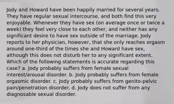 Jody and Howard have been happily married for several years. They have regular sexual intercourse, and both find this very enjoyable. Whenever they have sex (on average once or twice a week) they feel very close to each other, and neither has any significant desire to have sex outside of the marriage. Jody reports to her physician, however, that she only reaches orgasm around one-third of the times she and Howard have sex, although this does not disturb her to any significant extent. Which of the following statements is accurate regarding this case? a. Jody probably suffers from female sexual interest/arousal disorder. b. Jody probably suffers from female orgasmic disorder. c. Jody probably suffers from genito-pelvic pain/penetration disorder. d. Jody does not suffer from any diagnosable sexual disorder.