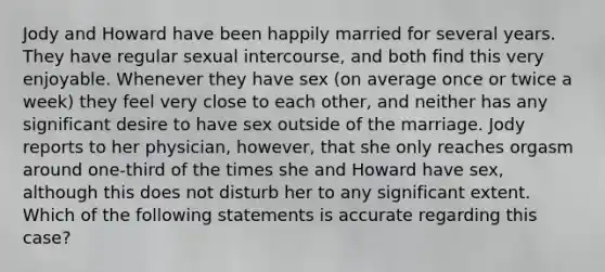 Jody and Howard have been happily married for several years. They have regular sexual intercourse, and both find this very enjoyable. Whenever they have sex (on average once or twice a week) they feel very close to each other, and neither has any significant desire to have sex outside of the marriage. Jody reports to her physician, however, that she only reaches orgasm around one-third of the times she and Howard have sex, although this does not disturb her to any significant extent. Which of the following statements is accurate regarding this case?