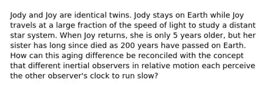 Jody and Joy are identical twins. Jody stays on Earth while Joy travels at a large fraction of the speed of light to study a distant star system. When Joy returns, she is only 5 years older, but her sister has long since died as 200 years have passed on Earth. How can this aging difference be reconciled with the concept that different inertial observers in relative motion each perceive the other observer's clock to run slow?