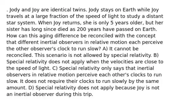 . Jody and Joy are identical twins. Jody stays on Earth while Joy travels at a large fraction of the speed of light to study a distant star system. When Joy returns, she is only 5 years older, but her sister has long since died as 200 years have passed on Earth. How can this aging difference be reconciled with the concept that different inertial observers in relative motion each perceive the other observer's clock to run slow? A) It cannot be reconciled. This scenario is not allowed by special relativity. B) Special relativity does not apply when the velocities are close to the speed of light. C) Special relativity only says that inertial observers in relative motion perceive each other's clocks to run slow. It does not require their clocks to run slowly by the same amount. D) Special relativity does not apply because Joy is not an inertial observer during this trip.