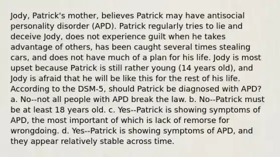 Jody, Patrick's mother, believes Patrick may have antisocial personality disorder (APD). Patrick regularly tries to lie and deceive Jody, does not experience guilt when he takes advantage of others, has been caught several times stealing cars, and does not have much of a plan for his life. Jody is most upset because Patrick is still rather young (14 years old), and Jody is afraid that he will be like this for the rest of his life. According to the DSM-5, should Patrick be diagnosed with APD? a. No--not all people with APD break the law. b. No--Patrick must be at least 18 years old. c. Yes--Patrick is showing symptoms of APD, the most important of which is lack of remorse for wrongdoing. d. Yes--Patrick is showing symptoms of APD, and they appear relatively stable across time.