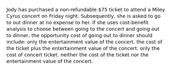 Jody has purchased a non-refundable 75 ticket to attend a Miley Cyrus concert on Friday night. Subsequently, she is asked to go to out dinner at no expense to her. If she uses cost-benefit analysis to choose between going to the concert and going out to dinner, the opportunity cost of going out to dinner should include: only the entertainment value of the concert. the cost of the ticket plus the entertainment value of the concert. only the cost of concert ticket. neither the cost of the ticket nor the entertainment value of the concert.