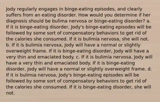 Jody regularly engages in binge-eating episodes, and clearly suffers from an eating disorder. How would you determine if her diagnosis should be bulima nervosa or binge-eating disorder? a. If it is binge-eating disorder, Jody's binge-eating episodes will be followed by some sort of compensatory behaviors to get rid of the calories she consumed. If it is bulimia nervosa, she will not. b. If it is bulimia nervosa, Jody will have a normal or slightly overweight frame. If it is binge-eating disorder, Jody will have a very thin and emaciated body. c. If it is bulimia nervosa, Jody will have a very thin and emaciated body. If it is binge-eating disorder, Jody will have a normal or slightly overweight frame. d. If it is bulimia nervosa, Jody's binge-eating episodes will be followed by some sort of compensatory behaviors to get rid of the calories she consumed. If it is binge-eating disorder, she will not.