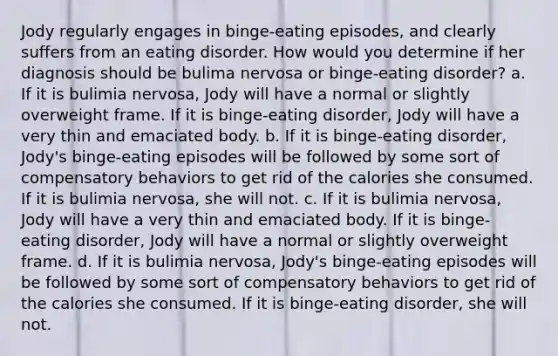 Jody regularly engages in binge-eating episodes, and clearly suffers from an eating disorder. How would you determine if her diagnosis should be bulima nervosa or binge-eating disorder? a. If it is bulimia nervosa, Jody will have a normal or slightly overweight frame. If it is binge-eating disorder, Jody will have a very thin and emaciated body. b. If it is binge-eating disorder, Jody's binge-eating episodes will be followed by some sort of compensatory behaviors to get rid of the calories she consumed. If it is bulimia nervosa, she will not. c. If it is bulimia nervosa, Jody will have a very thin and emaciated body. If it is binge-eating disorder, Jody will have a normal or slightly overweight frame. d. If it is bulimia nervosa, Jody's binge-eating episodes will be followed by some sort of compensatory behaviors to get rid of the calories she consumed. If it is binge-eating disorder, she will not.