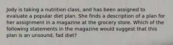 Jody is taking a nutrition class, and has been assigned to evaluate a popular diet plan. She finds a description of a plan for her assignment in a magazine at the grocery store. Which of the following statements in the magazine would suggest that this plan is an unsound, fad diet?