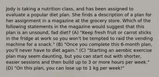 Jody is taking a nutrition class, and has been assigned to evaluate a popular diet plan. She finds a description of a plan for her assignment in a magazine at the grocery store. Which of the following statements in the magazine would suggest that this plan is an unsound, fad diet? (A) "Keep fresh fruit or carrot sticks in the fridge at work so you won't be tempted to raid the vending machine for a snack." (B) "Once you complete this 6-month plan, you'll never have to diet again." (C) "Starting an aerobic exercise plan may seem daunting, but you can start out with shorter, easier sessions and then build up to 3 or more hours per week." (D) "On this plan, you can lose up to 1 kg per week!"