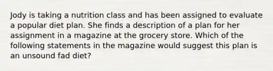 Jody is taking a nutrition class and has been assigned to evaluate a popular diet plan. She finds a description of a plan for her assignment in a magazine at the grocery store. Which of the following statements in the magazine would suggest this plan is an unsound fad diet?