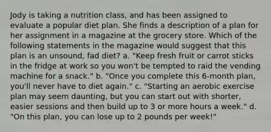 Jody is taking a nutrition class, and has been assigned to evaluate a popular diet plan. She finds a description of a plan for her assignment in a magazine at the grocery store. Which of the following statements in the magazine would suggest that this plan is an unsound, fad diet? a. "Keep fresh fruit or carrot sticks in the fridge at work so you won't be tempted to raid the vending machine for a snack." b. "Once you complete this 6-month plan, you'll never have to diet again." c. "Starting an aerobic exercise plan may seem daunting, but you can start out with shorter, easier sessions and then build up to 3 or more hours a week." d. "On this plan, you can lose up to 2 pounds per week!"