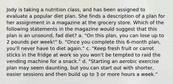 Jody is taking a nutrition class, and has been assigned to evaluate a popular diet plan. She finds a description of a plan for her assignment in a magazine at the grocery store. Which of the following statements in the magazine would suggest that this plan is an unsound, fad diet? a. "On this plan, you can lose up to 2 pounds per week!" b. "Once you complete this 6-month plan, you'll never have to diet again." c. "Keep fresh fruit or carrot sticks in the fridge at work so you won't be tempted to raid the vending machine for a snack." d. "Starting an aerobic exercise plan may seem daunting, but you can start out with shorter, easier sessions and then build up to 3 or more hours a week."