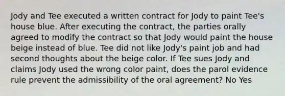 Jody and Tee executed a written contract for Jody to paint Tee's house blue. After executing the contract, the parties orally agreed to modify the contract so that Jody would paint the house beige instead of blue. Tee did not like Jody's paint job and had second thoughts about the beige color. If Tee sues Jody and claims Jody used the wrong color paint, does the parol evidence rule prevent the admissibility of the oral agreement? No Yes