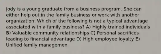 Jody is a young graduate from a business program. She can either help out in the family business or work with another organization. Which of the following is not a typical advantage associated with a family business? A) Highly trained individuals B) Valuable community relationships C) Personal sacrifices leading to financial advantage D) High employee loyalty E) Unified family managemen