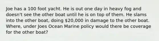 Joe has a 100 foot yacht. He is out one day in heavy fog and doesn't see the other boat until he is on top of them. He slams into the other boat, doing 20,000 in damage to the other boat. Where, under Joes Ocean Marine policy would there be coverage for the other boat?