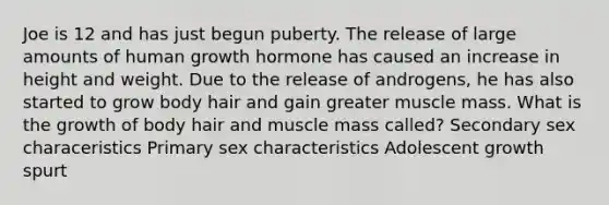 Joe is 12 and has just begun puberty. The release of large amounts of human growth hormone has caused an increase in height and weight. Due to the release of androgens, he has also started to grow body hair and gain greater muscle mass. What is the growth of body hair and muscle mass called? Secondary sex characeristics Primary sex characteristics Adolescent growth spurt