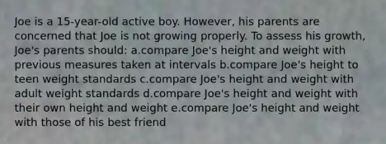 Joe is a 15-year-old active boy. However, his parents are concerned that Joe is not growing properly. To assess his growth, Joe's parents should: a.compare Joe's height and weight with previous measures taken at intervals b.compare Joe's height to teen weight standards c.compare Joe's height and weight with adult weight standards d.compare Joe's height and weight with their own height and weight e.compare Joe's height and weight with those of his best friend