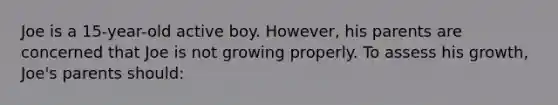 Joe is a 15-year-old active boy. However, his parents are concerned that Joe is not growing properly. To assess his growth, Joe's parents should: