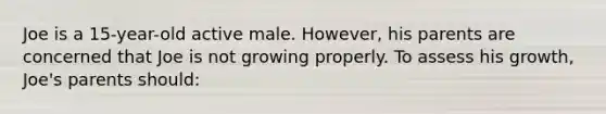 ​Joe is a 15-year-old active male. However, his parents are concerned that Joe is not growing properly. To assess his growth, Joe's parents should: