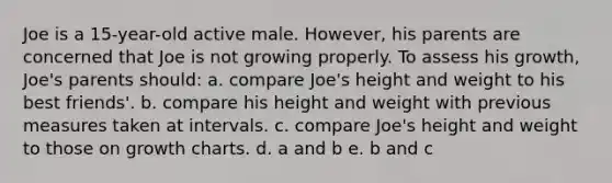 Joe is a 15-year-old active male. However, his parents are concerned that Joe is not growing properly. To assess his growth, Joe's parents should: a. compare Joe's height and weight to his best friends'. b. compare his height and weight with previous measures taken at intervals. c. compare Joe's height and weight to those on growth charts. d. a and b e. b and c