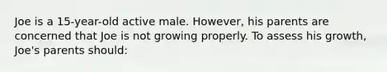 Joe is a 15-year-old active male. However, his parents are concerned that Joe is not growing properly. To assess his growth, Joe's parents should: