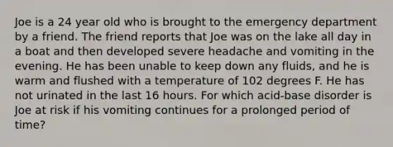 Joe is a 24 year old who is brought to the emergency department by a friend. The friend reports that Joe was on the lake all day in a boat and then developed severe headache and vomiting in the evening. He has been unable to keep down any fluids, and he is warm and flushed with a temperature of 102 degrees F. He has not urinated in the last 16 hours. For which acid-base disorder is Joe at risk if his vomiting continues for a prolonged period of time?