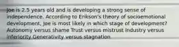 Joe is 2.5 years old and is developing a strong sense of independence. According to Erikson's theory of socioemotional development, Joe is most likely in which stage of development? Autonomy versus shame Trust versus mistrust Industry versus inferiority Generativity versus stagnation