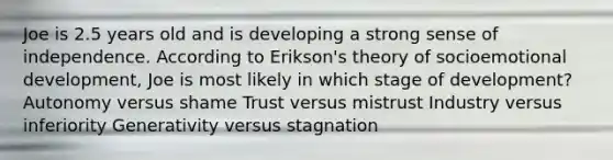 Joe is 2.5 years old and is developing a strong sense of independence. According to Erikson's theory of socioemotional development, Joe is most likely in which stage of development? Autonomy versus shame Trust versus mistrust Industry versus inferiority Generativity versus stagnation