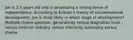 Joe is 2.5 years old and is developing a strong sense of independence. According to Erikson's theory of socioemotional development, Joe is most likely in which stage of development? Multiple choice question. generativity versus stagnation trust versus mistrust industry versus inferiority autonomy versus shame