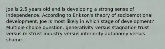 Joe is 2.5 years old and is developing a strong sense of independence. According to Erikson's theory of socioemotional development, Joe is most likely in which stage of development? Multiple choice question. generativity versus stagnation trust versus mistrust industry versus inferiority autonomy versus shame