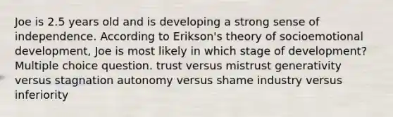 Joe is 2.5 years old and is developing a strong sense of independence. According to Erikson's theory of socioemotional development, Joe is most likely in which stage of development? Multiple choice question. trust versus mistrust generativity versus stagnation autonomy versus shame industry versus inferiority