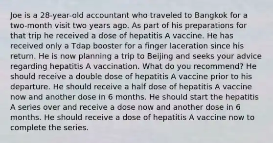 Joe is a 28-year-old accountant who traveled to Bangkok for a two-month visit two years ago. As part of his preparations for that trip he received a dose of hepatitis A vaccine. He has received only a Tdap booster for a finger laceration since his return. He is now planning a trip to Beijing and seeks your advice regarding hepatitis A vaccination. What do you recommend? He should receive a double dose of hepatitis A vaccine prior to his departure. He should receive a half dose of hepatitis A vaccine now and another dose in 6 months. He should start the hepatitis A series over and receive a dose now and another dose in 6 months. He should receive a dose of hepatitis A vaccine now to complete the series.