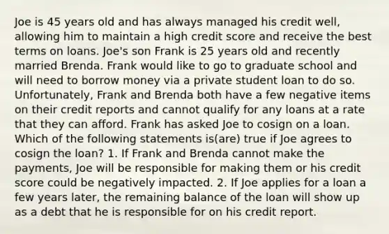 Joe is 45 years old and has always managed his credit well, allowing him to maintain a high credit score and receive the best terms on loans. Joe's son Frank is 25 years old and recently married Brenda. Frank would like to go to graduate school and will need to borrow money via a private student loan to do so. Unfortunately, Frank and Brenda both have a few negative items on their credit reports and cannot qualify for any loans at a rate that they can afford. Frank has asked Joe to cosign on a loan. Which of the following statements is(are) true if Joe agrees to cosign the loan? 1. If Frank and Brenda cannot make the payments, Joe will be responsible for making them or his credit score could be negatively impacted. 2. If Joe applies for a loan a few years later, the remaining balance of the loan will show up as a debt that he is responsible for on his credit report.