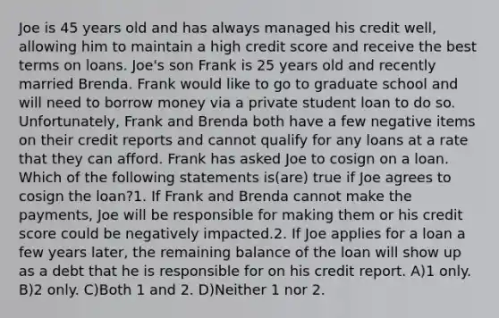 Joe is 45 years old and has always managed his credit well, allowing him to maintain a high credit score and receive the best terms on loans. Joe's son Frank is 25 years old and recently married Brenda. Frank would like to go to graduate school and will need to borrow money via a private student loan to do so. Unfortunately, Frank and Brenda both have a few negative items on their credit reports and cannot qualify for any loans at a rate that they can afford. Frank has asked Joe to cosign on a loan. Which of the following statements is(are) true if Joe agrees to cosign the loan?1. If Frank and Brenda cannot make the payments, Joe will be responsible for making them or his credit score could be negatively impacted.2. If Joe applies for a loan a few years later, the remaining balance of the loan will show up as a debt that he is responsible for on his credit report. A)1 only. B)2 only. C)Both 1 and 2. D)Neither 1 nor 2.