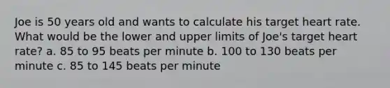 Joe is 50 years old and wants to calculate his target heart rate. What would be the lower and upper limits of Joe's target heart rate? a. 85 to 95 beats per minute b. 100 to 130 beats per minute c. 85 to 145 beats per minute