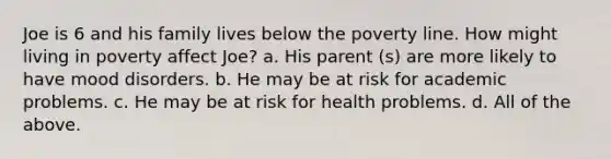 Joe is 6 and his family lives below the poverty line. How might living in poverty affect Joe? a. His parent (s) are more likely to have mood disorders. b. He may be at risk for academic problems. c. He may be at risk for health problems. d. All of the above.