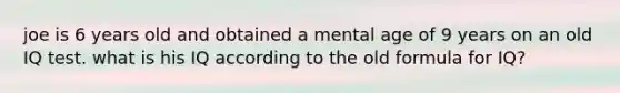 joe is 6 years old and obtained a mental age of 9 years on an old IQ test. what is his IQ according to the old formula for IQ?