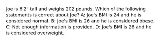 Joe is 6'2" tall and weighs 202 pounds. Which of the following statements is correct about Joe? A: Joe's BMI is 24 and he is considered normal. B: Joe's BMI is 26 and he is considered obese. C: Not enough information is provided. D: Joe's BMI is 26 and he is considered overweight.