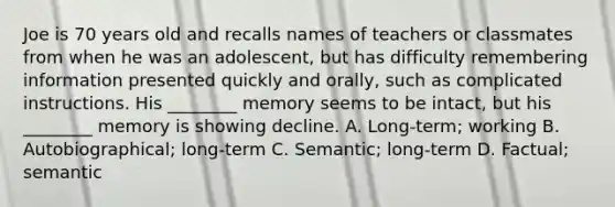 Joe is 70 years old and recalls names of teachers or classmates from when he was an adolescent, but has difficulty remembering information presented quickly and orally, such as complicated instructions. His ________ memory seems to be intact, but his ________ memory is showing decline. A. Long-term; working B. Autobiographical; long-term C. Semantic; long-term D. Factual; semantic