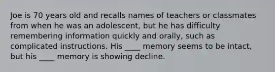 Joe is 70 years old and recalls names of teachers or classmates from when he was an adolescent, but he has difficulty remembering information quickly and orally, such as complicated instructions. His ____ memory seems to be intact, but his ____ memory is showing decline.