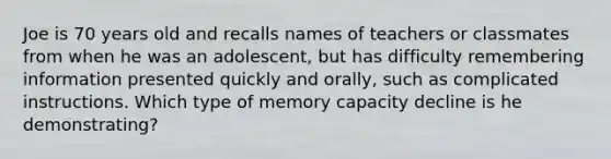 Joe is 70 years old and recalls names of teachers or classmates from when he was an adolescent, but has difficulty remembering information presented quickly and orally, such as complicated instructions. Which type of memory capacity decline is he demonstrating?